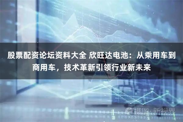 股票配资论坛资料大全 欣旺达电池：从乘用车到商用车，技术革新引领行业新未来
