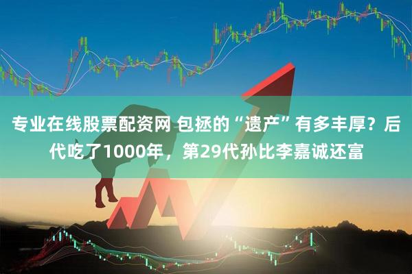 专业在线股票配资网 包拯的“遗产”有多丰厚？后代吃了1000年，第29代孙比李嘉诚还富