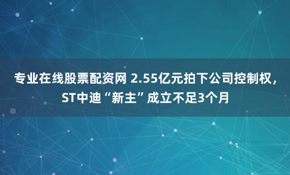 专业在线股票配资网 2.55亿元拍下公司控制权，ST中迪“新主”成立不足3个月