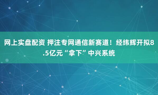 网上实盘配资 押注专网通信新赛道！经纬辉开拟8.5亿元“拿下”中兴系统