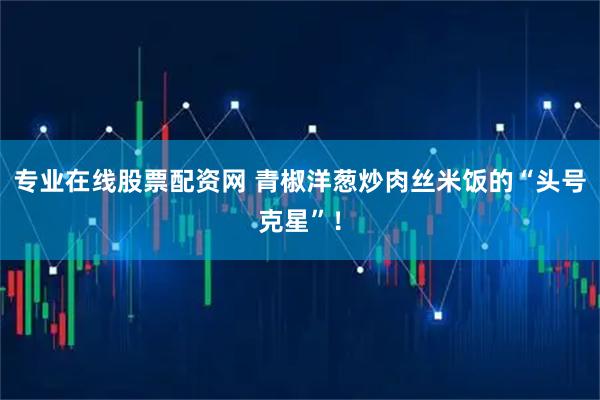 专业在线股票配资网 青椒洋葱炒肉丝米饭的“头号克星”！