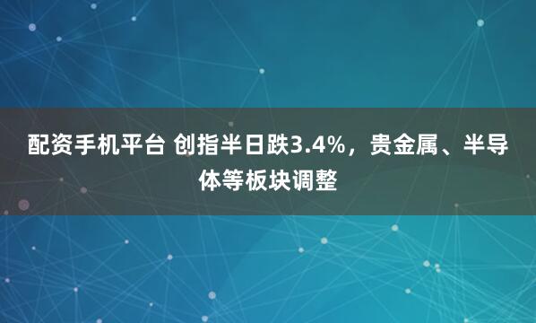 配资手机平台 创指半日跌3.4%，贵金属、半导体等板块调整