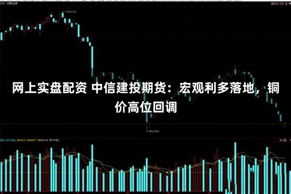 网上实盘配资 中信建投期货：宏观利多落地，铜价高位回调