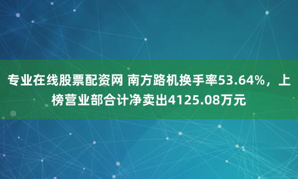 专业在线股票配资网 南方路机换手率53.64%，上榜营业部合计净卖出4125.08万元