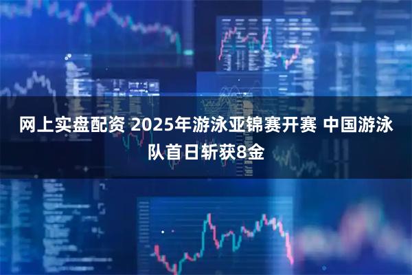 网上实盘配资 2025年游泳亚锦赛开赛 中国游泳队首日斩获8金