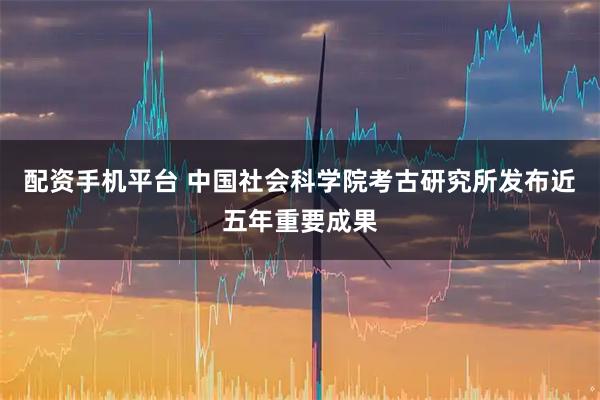 配资手机平台 中国社会科学院考古研究所发布近五年重要成果