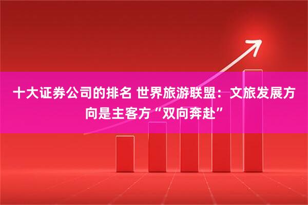 十大证券公司的排名 世界旅游联盟：文旅发展方向是主客方“双向奔赴”