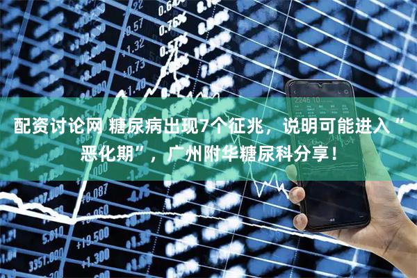 配资讨论网 糖尿病出现7个征兆，说明可能进入“恶化期”，广州附华糖尿科分享！