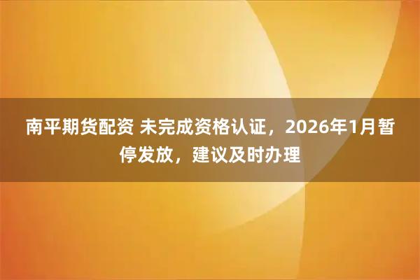 南平期货配资 未完成资格认证，2026年1月暂停发放，建议及时办理