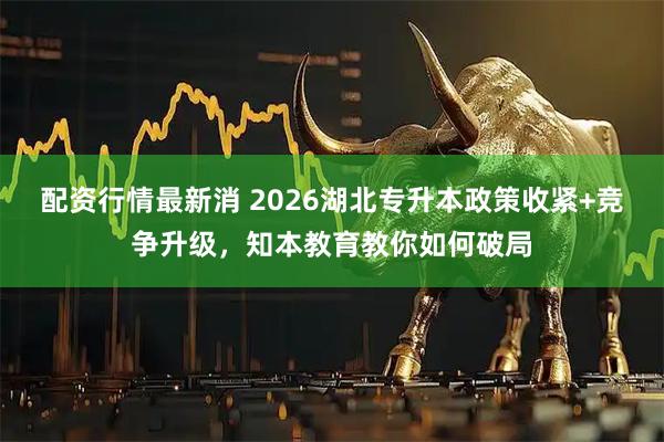 配资行情最新消 2026湖北专升本政策收紧+竞争升级，知本教育教你如何破局