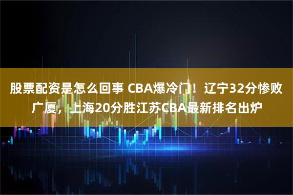 股票配资是怎么回事 CBA爆冷门！辽宁32分惨败广厦，上海20分胜江苏CBA最新排名出炉