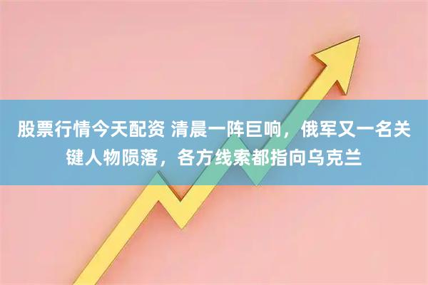 股票行情今天配资 清晨一阵巨响，俄军又一名关键人物陨落，各方线索都指向乌克兰