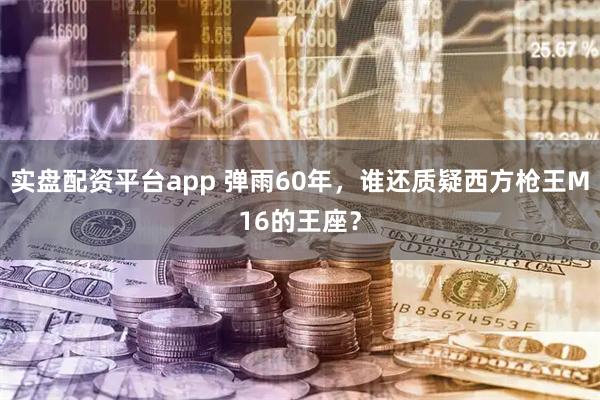 实盘配资平台app 弹雨60年，谁还质疑西方枪王M16的王座？
