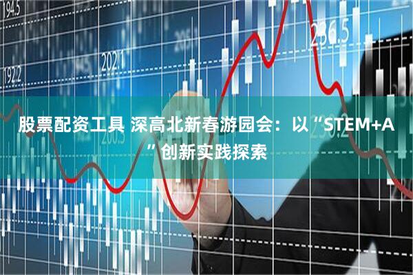 股票配资工具 深高北新春游园会：以“STEM+A”创新实践探索