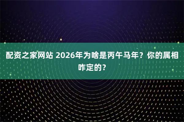 配资之家网站 2026年为啥是丙午马年？你的属相咋定的？