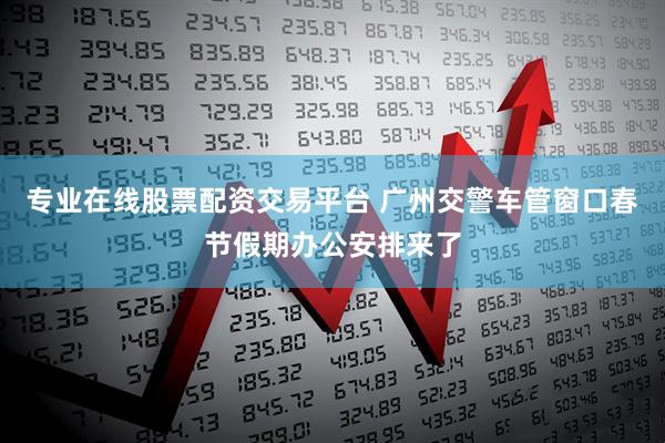 专业在线股票配资交易平台 广州交警车管窗口春节假期办公安排来了