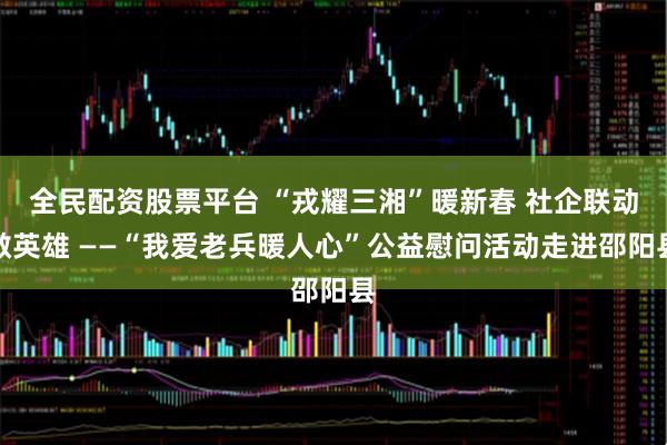 全民配资股票平台 “戎耀三湘”暖新春 社企联动敬英雄 ——“我爱老兵暖人心”公益慰问活动走进邵阳县