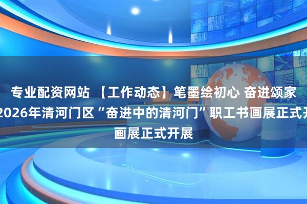 专业配资网站 【工作动态】笔墨绘初心 奋进颂家乡 2026年清河门区“奋进中的清河门”职工书画展正式开展