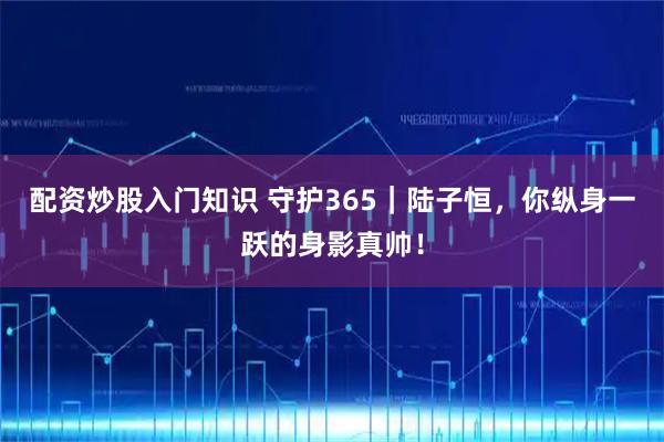 配资炒股入门知识 守护365｜陆子恒，你纵身一跃的身影真帅！