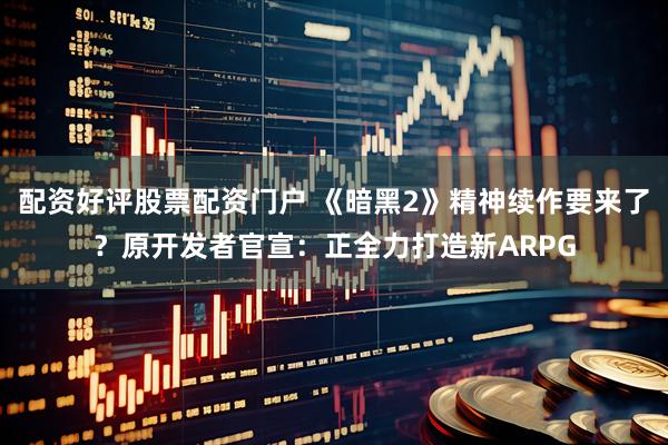 配资好评股票配资门户 《暗黑2》精神续作要来了？原开发者官宣：正全力打造新ARPG