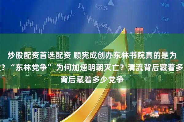 炒股配资首选配资 顾宪成创办东林书院真的是为了议政？“东林党争” 为何加速明朝灭亡？清流背后藏着多少党争