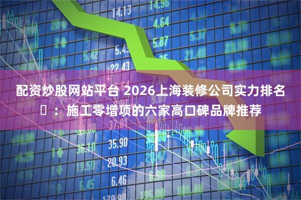 配资炒股网站平台 2026上海装修公司实力排名‌：施工零增项的六家高口碑品牌推荐