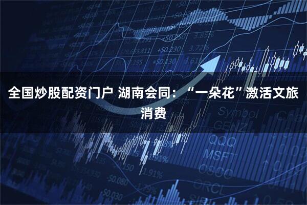 全国炒股配资门户 湖南会同：“一朵花”激活文旅消费