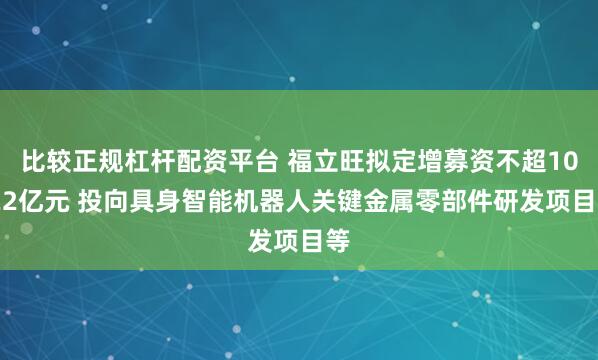 比较正规杠杆配资平台 福立旺拟定增募资不超10.22亿元 投向具身智能机器人关键金属零部件研发项目等