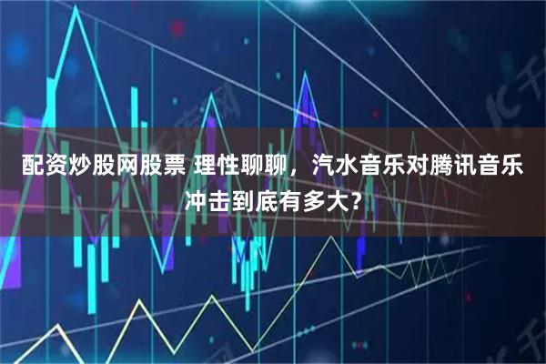 配资炒股网股票 理性聊聊，汽水音乐对腾讯音乐冲击到底有多大？