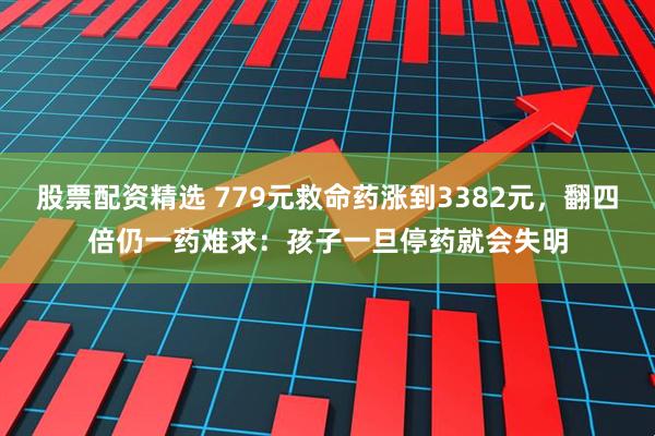 股票配资精选 779元救命药涨到3382元,翻四倍仍一药难求:孩子一旦停药就会失明