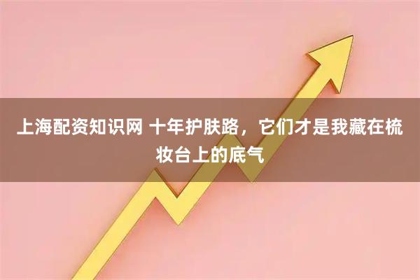 上海配资知识网 十年护肤路，它们才是我藏在梳妆台上的底气