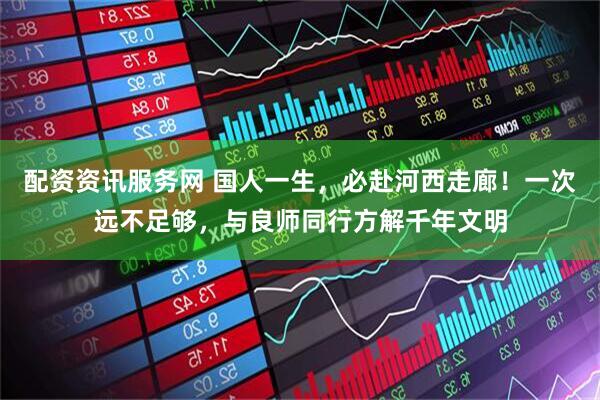 配资资讯服务网 国人一生，必赴河西走廊！一次远不足够，与良师同行方解千年文明