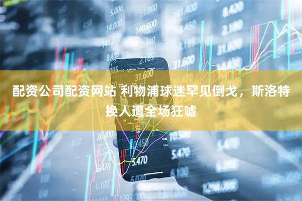 配资公司配资网站 利物浦球迷罕见倒戈,斯洛特换人遭全场狂嘘