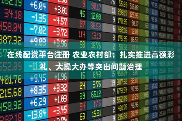 在线配资平台注册 农业农村部：扎实推进高额彩礼、大操大办等突出问题治理